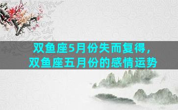 双鱼座5月份失而复得，双鱼座五月份的感情运势