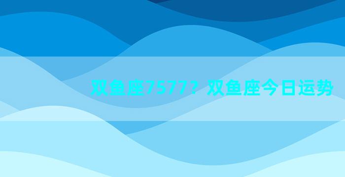 双鱼座7577？双鱼座今日运势
