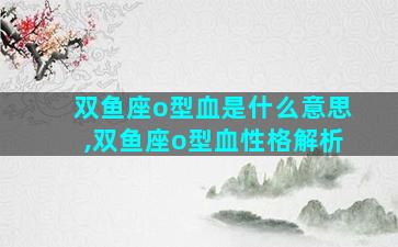 双鱼座o型血是什么意思,双鱼座o型血性格解析