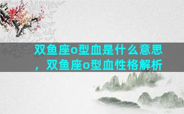 双鱼座o型血是什么意思，双鱼座o型血性格解析