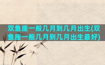 双鱼座一般几月到几月出生(双鱼座一般几月到几月出生最好)