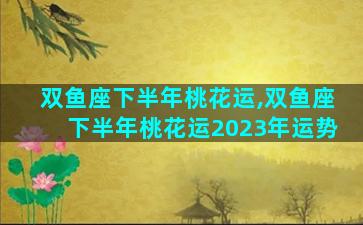 双鱼座下半年桃花运,双鱼座下半年桃花运2023年运势