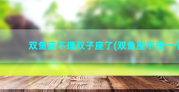 双鱼座不理双子座了(双鱼座不理一个人)