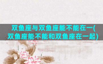 双鱼座与双鱼座能不能在一(双鱼座能不能和双鱼座在一起)