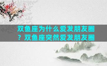 双鱼座为什么爱发朋友圈？双鱼座突然爱发朋友圈