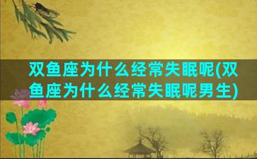 双鱼座为什么经常失眠呢(双鱼座为什么经常失眠呢男生)
