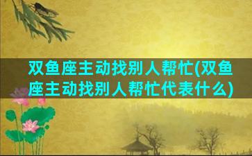 双鱼座主动找别人帮忙(双鱼座主动找别人帮忙代表什么)