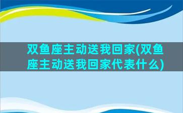 双鱼座主动送我回家(双鱼座主动送我回家代表什么)