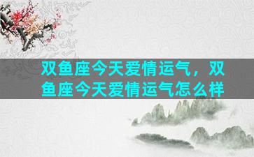 双鱼座今天爱情运气，双鱼座今天爱情运气怎么样