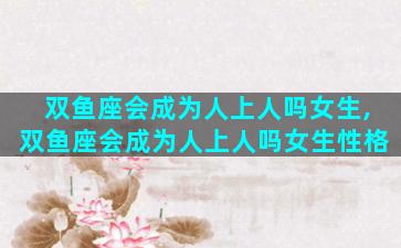 双鱼座会成为人上人吗女生,双鱼座会成为人上人吗女生性格