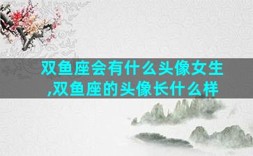 双鱼座会有什么头像女生,双鱼座的头像长什么样