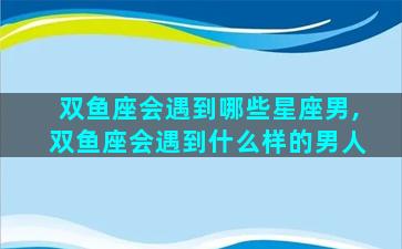 双鱼座会遇到哪些星座男,双鱼座会遇到什么样的男人
