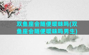 双鱼座会随便暧昧吗(双鱼座会随便暧昧吗男生)