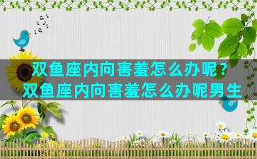 双鱼座内向害羞怎么办呢？双鱼座内向害羞怎么办呢男生