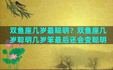 双鱼座几岁最聪明？双鱼座几岁聪明几岁笨最后还会变聪明