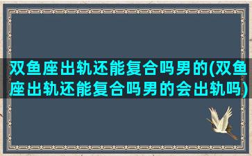 双鱼座出轨还能复合吗男的(双鱼座出轨还能复合吗男的会出轨吗)