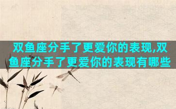 双鱼座分手了更爱你的表现,双鱼座分手了更爱你的表现有哪些