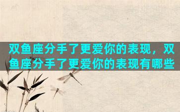 双鱼座分手了更爱你的表现，双鱼座分手了更爱你的表现有哪些
