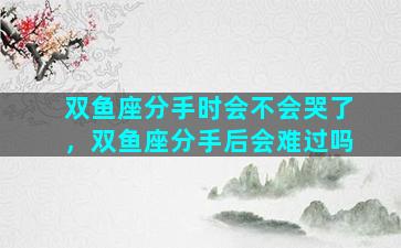 双鱼座分手时会不会哭了，双鱼座分手后会难过吗