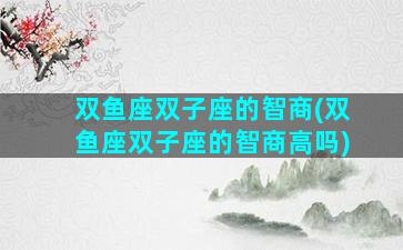 双鱼座双子座的智商(双鱼座双子座的智商高吗)