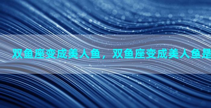 双鱼座变成美人鱼，双鱼座变成美人鱼是什么样子的