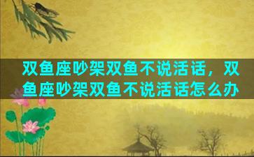 双鱼座吵架双鱼不说活话，双鱼座吵架双鱼不说活话怎么办