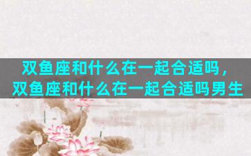 双鱼座和什么在一起合适吗，双鱼座和什么在一起合适吗男生