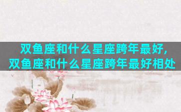 双鱼座和什么星座跨年最好,双鱼座和什么星座跨年最好相处