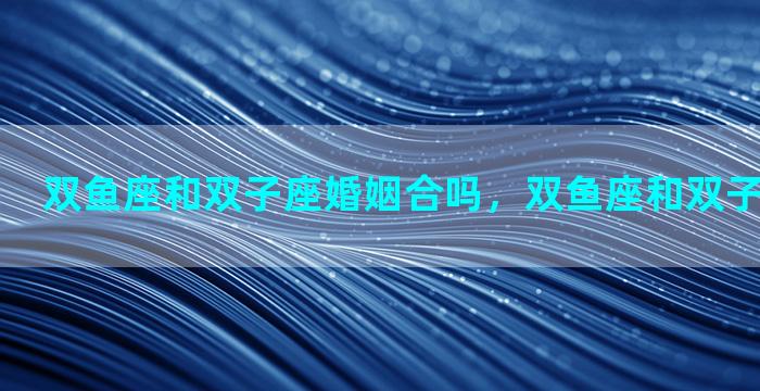 双鱼座和双子座婚姻合吗，双鱼座和双子座合得来吗