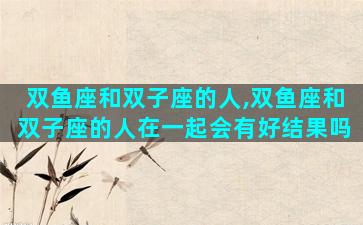 双鱼座和双子座的人,双鱼座和双子座的人在一起会有好结果吗