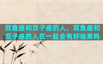 双鱼座和双子座的人，双鱼座和双子座的人在一起会有好结果吗