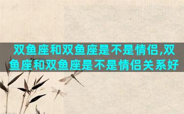 双鱼座和双鱼座是不是情侣,双鱼座和双鱼座是不是情侣关系好