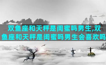 双鱼座和天秤是闺蜜吗男生,双鱼座和天秤是闺蜜吗男生会喜欢吗