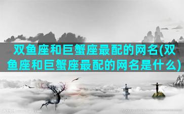 双鱼座和巨蟹座最配的网名(双鱼座和巨蟹座最配的网名是什么)