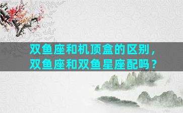 双鱼座和机顶盒的区别，双鱼座和双鱼星座配吗？