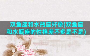双鱼座和水瓶座好像(双鱼座和水瓶座的性格差不多是不是)