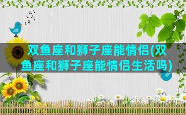 双鱼座和狮子座能情侣(双鱼座和狮子座能情侣生活吗)