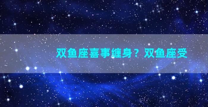双鱼座喜事缠身？双鱼座受