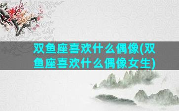双鱼座喜欢什么偶像(双鱼座喜欢什么偶像女生)