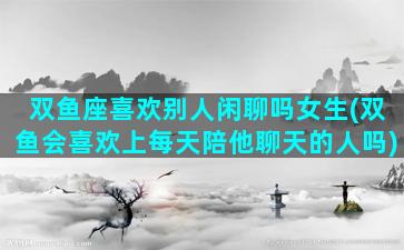 双鱼座喜欢别人闲聊吗女生(双鱼会喜欢上每天陪他聊天的人吗)