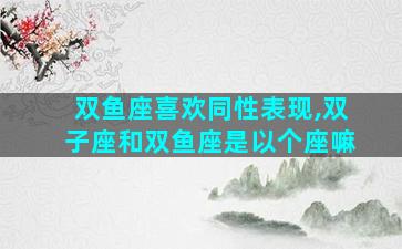 双鱼座喜欢同性表现,双子座和双鱼座是以个座嘛