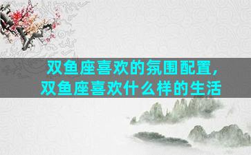 双鱼座喜欢的氛围配置,双鱼座喜欢什么样的生活