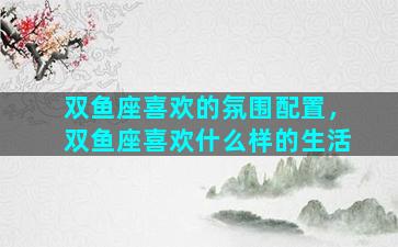 双鱼座喜欢的氛围配置，双鱼座喜欢什么样的生活