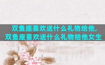 双鱼座喜欢送什么礼物给他,双鱼座喜欢送什么礼物给他女生