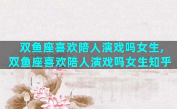 双鱼座喜欢陪人演戏吗女生,双鱼座喜欢陪人演戏吗女生知乎