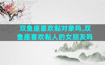 双鱼座喜欢黏对象吗,双鱼座喜欢黏人的女朋友吗