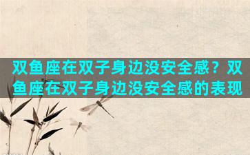 双鱼座在双子身边没安全感？双鱼座在双子身边没安全感的表现
