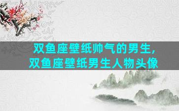 双鱼座壁纸帅气的男生,双鱼座壁纸男生人物头像