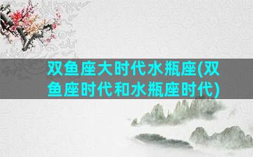 双鱼座大时代水瓶座(双鱼座时代和水瓶座时代)