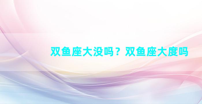 双鱼座大没吗？双鱼座大度吗